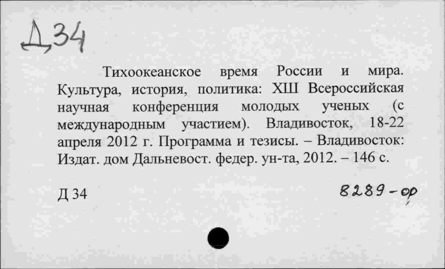 ﻿Тихоокеанское время России и мира. Культура, история, политика: ХШ Всероссийская научная конференция молодых ученых (с международным участием). Владивосток, 18-22 апреля 2012 г. Программа и тезисы. - Владивосток: Издат. дом Дальневост, федер. ун-та, 2012. - 146 с.
Д34
S Л б 9 - ор